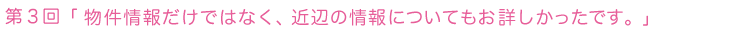 第３回 物件情報だけではなく、近辺の情報についてもお詳しかったです。